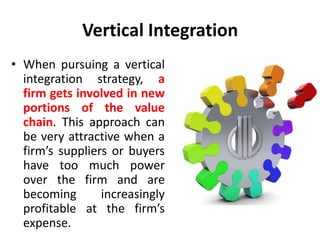Vertical Integration
• When pursuing a vertical
integration strategy, a
firm gets involved in new
portions of the value
chain. This approach can
be very attractive when a
firm’s suppliers or buyers
have too much power
over the firm and are
becoming increasingly
profitable at the firm’s
expense.
 