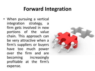 Forward Integration
• When pursuing a vertical
integration strategy, a
firm gets involved in new
portions of the value
chain. This approach can
be very attractive when a
firm’s suppliers or buyers
have too much power
over the firm and are
becoming increasingly
profitable at the firm’s
expense.
 
