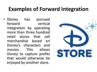 Examples of Forward Integration
• Disney has pursued
forward vertical
integration by operating
more than three hundred
retail stores that sell
merchandise based on
Disney’s characters and
movies. This allows
Disney to capture profits
that would otherwise be
enjoyed by another store.
 
