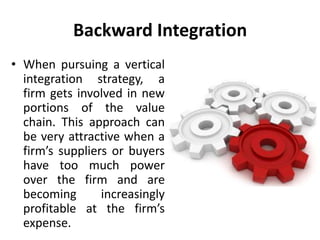 Backward Integration
• When pursuing a vertical
integration strategy, a
firm gets involved in new
portions of the value
chain. This approach can
be very attractive when a
firm’s suppliers or buyers
have too much power
over the firm and are
becoming increasingly
profitable at the firm’s
expense.
 