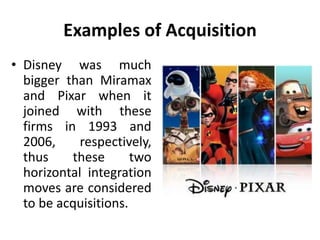 Examples of Acquisition
• Disney was much
bigger than Miramax
and Pixar when it
joined with these
firms in 1993 and
2006, respectively,
thus these two
horizontal integration
moves are considered
to be acquisitions.
 