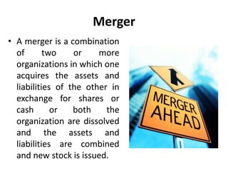Merger
• A merger is a combination
of two or more
organizations in which one
acquires the assets and
liabilities of the other in
exchange for shares or
cash or both the
organization are dissolved
and the assets and
liabilities are combined
and new stock is issued.
 