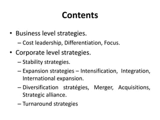 Contents
• Business level strategies.
– Cost leadership, Differentiation, Focus.
• Corporate level strategies.
– Stability strategies.
– Expansion strategies – Intensification, Integration,
International expansion.
– Diversification stratégies, Merger, Acquisitions,
Strategic alliance.
– Turnaround strategies
 