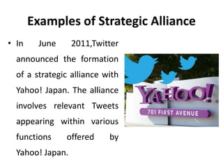 Examples of Strategic Alliance
• In June 2011,Twitter
announced the formation
of a strategic alliance with
Yahoo! Japan. The alliance
involves relevant Tweets
appearing within various
functions offered by
Yahoo! Japan.
 