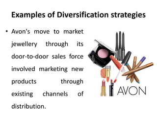 Examples of Diversification strategies
• Avon's move to market
jewellery through its
door-to-door sales force
involved marketing new
products through
existing channels of
distribution.
 