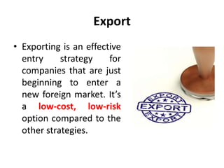 Export
• Exporting is an effective
entry strategy for
companies that are just
beginning to enter a
new foreign market. It’s
a low-cost, low-risk
option compared to the
other strategies.
 