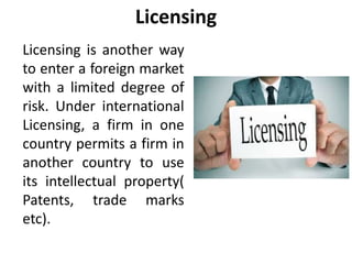 Licensing
Licensing is another way
to enter a foreign market
with a limited degree of
risk. Under international
Licensing, a firm in one
country permits a firm in
another country to use
its intellectual property(
Patents, trade marks
etc).
 