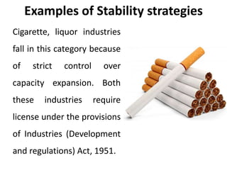 Examples of Stability strategies
Cigarette, liquor industries
fall in this category because
of strict control over
capacity expansion. Both
these industries require
license under the provisions
of Industries (Development
and regulations) Act, 1951.
 