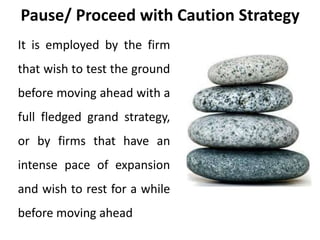 Pause/ Proceed with Caution Strategy
It is employed by the firm
that wish to test the ground
before moving ahead with a
full fledged grand strategy,
or by firms that have an
intense pace of expansion
and wish to rest for a while
before moving ahead
 