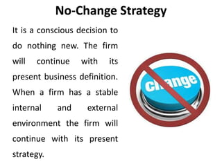 No-Change Strategy
It is a conscious decision to
do nothing new. The firm
will continue with its
present business definition.
When a firm has a stable
internal and external
environment the firm will
continue with its present
strategy.
 
