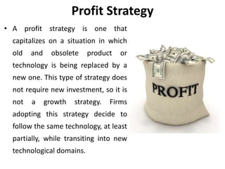 Profit Strategy
• A profit strategy is one that
capitalizes on a situation in which
old and obsolete product or
technology is being replaced by a
new one. This type of strategy does
not require new investment, so it is
not a growth strategy. Firms
adopting this strategy decide to
follow the same technology, at least
partially, while transiting into new
technological domains.
 