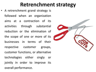 Retrenchment strategy
• A retrenchment grand strategy is
followed when an organization
aims at a contraction of its
activities through substantial
reduction or the elimination of
the scope of one or more of its
businesses in terms of their
respective customer groups,
customer functions, or alternative
technologies either singly or
jointly in order to improve its
overall performance.
 