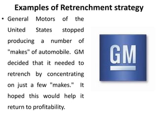 Examples of Retrenchment strategy
• General Motors of the
United States stopped
producing a number of
"makes" of automobile. GM
decided that it needed to
retrench by concentrating
on just a few "makes." It
hoped this would help it
return to profitability.
 