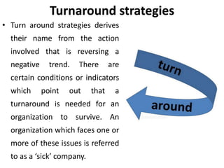 Turnaround strategies
• Turn around strategies derives
their name from the action
involved that is reversing a
negative trend. There are
certain conditions or indicators
which point out that a
turnaround is needed for an
organization to survive. An
organization which faces one or
more of these issues is referred
to as a ‘sick’ company.
 