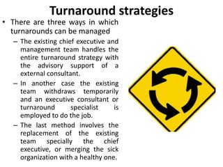 Turnaround strategies
• There are three ways in which
turnarounds can be managed
– The existing chief executive and
management team handles the
entire turnaround strategy with
the advisory support of a
external consultant.
– In another case the existing
team withdraws temporarily
and an executive consultant or
turnaround specialist is
employed to do the job.
– The last method involves the
replacement of the existing
team specially the chief
executive, or merging the sick
organization with a healthy one.
 