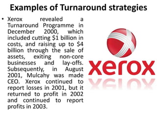 Examples of Turnaround strategies
• Xerox revealed a
Turnaround Programme in
December 2000, which
included cutting $1 billion in
costs, and raising up to $4
billion through the sale of
assets, exiting non-core
businesses and lay-offs.
Subsequently, in August
2001, Mulcahy was made
CEO. Xerox continued to
report losses in 2001, but it
returned to profit in 2002
and continued to report
profits in 2003.
 