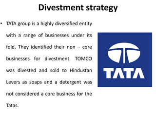 Divestment strategy
• TATA group is a highly diversified entity
with a range of businesses under its
fold. They identified their non – core
businesses for divestment. TOMCO
was divested and sold to Hindustan
Levers as soaps and a detergent was
not considered a core business for the
Tatas.
 
