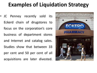 Examples of Liquidation Strategy
• JC Penney recently sold its
Eckerd chain of drugstores to
focus on the corporation’s core
business of department stores
and Internet and catalog sales.
Studies show that between 33
per cent and 50 per cent of all
acquisitions are later divested.
 