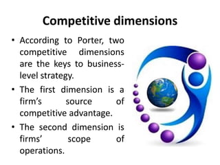 Competitive dimensions
• According to Porter, two
competitive dimensions
are the keys to business-
level strategy.
• The first dimension is a
firm’s source of
competitive advantage.
• The second dimension is
firms’ scope of
operations.
 