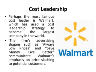 Cost Leadership
• Perhaps the most famous
cost leader is Walmart,
which has used a cost
leadership strategy to
become the largest
company in the world.
• The firm’s advertising
slogans such as “Always
Low Prices” and “Save
Money. Live Better”
communicate Walmart’s
emphasis on price slashing
to potential customers.
 