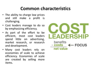 Common characteristics
• The ability to charge low prices
and still make a profit is
challenging.
• Cost leaders manage to do so
by emphasizing efficiency.
• As part of the effort to be
efficient, most cost leaders
spend little on advertising,
market research, or research
and development.
• Many cost leaders rely on
economies of scale to achieve
efficiency. Economies of scale
are created by selling more
items.
 