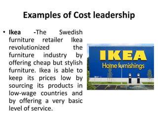 Examples of Cost leadership
• Ikea -The Swedish
furniture retailer Ikea
revolutionized the
furniture industry by
offering cheap but stylish
furniture. Ikea is able to
keep its prices low by
sourcing its products in
low-wage countries and
by offering a very basic
level of service.
 