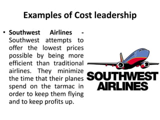 Examples of Cost leadership
• Southwest Airlines -
Southwest attempts to
offer the lowest prices
possible by being more
efficient than traditional
airlines. They minimize
the time that their planes
spend on the tarmac in
order to keep them flying
and to keep profits up.
 