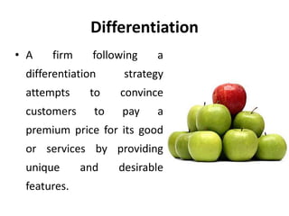 Differentiation
• A firm following a
differentiation strategy
attempts to convince
customers to pay a
premium price for its good
or services by providing
unique and desirable
features.
 