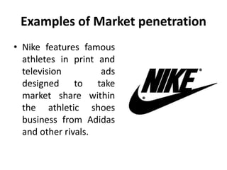 Examples of Market penetration
• Nike features famous
athletes in print and
television ads
designed to take
market share within
the athletic shoes
business from Adidas
and other rivals.
 