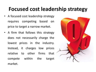 Focused cost leadership strategy
• A focused cost leadership strategy
requires competing based on
price to target a narrow market.
• A firm that follows this strategy
does not necessarily charge the
lowest prices in the industry.
Instead, it charges low prices
relative to other firms that
compete within the target
market.
 