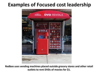Examples of Focused cost leadership
Redbox uses vending machines placed outside grocery stores and other retail
outlets to rent DVDs of movies for $1.
 