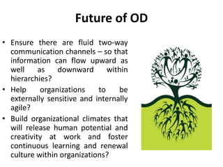 Future of OD
• Ensure there are fluid two-way
communication channels – so that
information can flow upward as
well as downward within
hierarchies?
• Help organizations to be
externally sensitive and internally
agile?
• Build organizational climates that
will release human potential and
creativity at work and foster
continuous learning and renewal
culture within organizations?
 