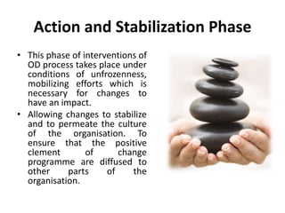 Action and Stabilization Phase
• This phase of interventions of
OD process takes place under
conditions of unfrozenness,
mobilizing efforts which is
necessary for changes to
have an impact.
• Allowing changes to stabilize
and to permeate the culture
of the organisation. To
ensure that the positive
clement of change
programme are diffused to
other parts of the
organisation.
 