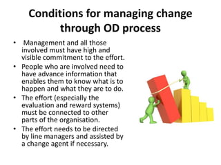 Conditions for managing change
through OD process
• Management and all those
involved must have high and
visible commitment to the effort.
• People who are involved need to
have advance information that
enables them to know what is to
happen and what they are to do.
• The effort (especially the
evaluation and reward systems)
must be connected to other
parts of the organisation.
• The effort needs to be directed
by line managers and assisted by
a change agent if necessary.
 