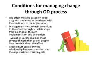 Conditions for managing change
through OD process
• The effort must be based on good
diagnosis and must be consistent with
the conditions in the organisation.
• Management must remain committed
to the effort throughout all its steps,
from diagnosis's through
implementation and evaluation.
• Evaluation is essential and must
consist of more than asking people
how they felt about the effort.
• People must see clearly the
relationship between the alfort and
the organisation's mission goals.
 