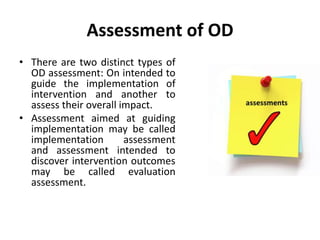 Assessment of OD
• There are two distinct types of
OD assessment: On intended to
guide the implementation of
intervention and another to
assess their overall impact.
• Assessment aimed at guiding
implementation may be called
implementation assessment
and assessment intended to
discover intervention outcomes
may be called evaluation
assessment.
 