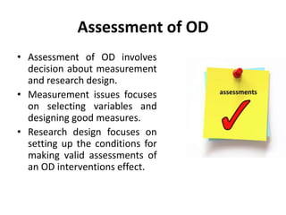 Assessment of OD
• Assessment of OD involves
decision about measurement
and research design.
• Measurement issues focuses
on selecting variables and
designing good measures.
• Research design focuses on
setting up the conditions for
making valid assessments of
an OD interventions effect.
 