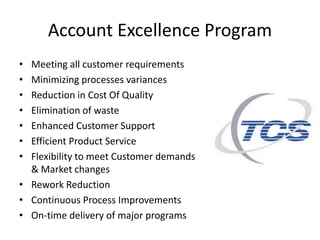 Account Excellence Program
• Meeting all customer requirements
• Minimizing processes variances
• Reduction in Cost Of Quality
• Elimination of waste
• Enhanced Customer Support
• Efficient Product Service
• Flexibility to meet Customer demands
& Market changes
• Rework Reduction
• Continuous Process Improvements
• On-time delivery of major programs
 