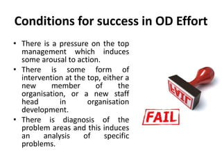 Conditions for success in OD Effort
• There is a pressure on the top
management which induces
some arousal to action.
• There is some form of
intervention at the top, either a
new member of the
organisation, or a new staff
head in organisation
development.
• There is diagnosis of the
problem areas and this induces
an analysis of specific
problems.
 