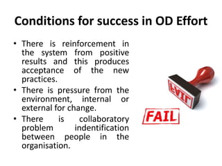 Conditions for success in OD Effort
• There is reinforcement in
the system from positive
results and this produces
acceptance of the new
practices.
• There is pressure from the
environment, internal or
external for change.
• There is collaboratory
problem indentification
between people in the
organisation.
 
