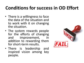 Conditions for success in OD Effort
• There is a willingness to face
the data of the situation and
to work with it on changing
the situation.
• The system rewards people
for the efforts of changing
and improvement, in
addition to rewarding them
for short-term results.
• There is leadership and
inspired vision among key
people.
 