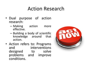 Action Research
• Dual purpose of action
research:
– Making action more
effective.
– Building a body of scientific
knowledge around that
action.
• Action refers to: Programs
and interventions
designed to solve
problems and improve
conditions.
 