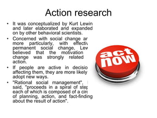 Action research
• It was conceptualized by Kurt Lewin
and later elaborated and expanded
on by other behavioral scientists.
• Concerned with social change and,
more particularly, with effective,
permanent social change, Lewin
believed that the motivation to
change was strongly related to
action.
• If people are active in decisions
affecting them, they are more likely to
adopt new ways.
• "Rational social management", he
said, "proceeds in a spiral of steps,
each of which is composed of a circle
of planning, action, and fact-finding
about the result of action".
 