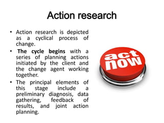 Action research
• Action research is depicted
as a cyclical process of
change.
• The cycle begins with a
series of planning actions
initiated by the client and
the change agent working
together.
• The principal elements of
this stage include a
preliminary diagnosis, data
gathering, feedback of
results, and joint action
planning.
 