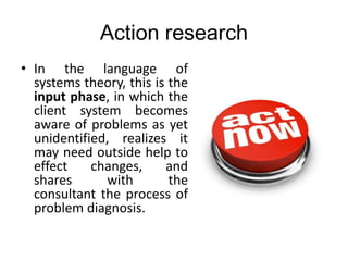 Action research
• In the language of
systems theory, this is the
input phase, in which the
client system becomes
aware of problems as yet
unidentified, realizes it
may need outside help to
effect changes, and
shares with the
consultant the process of
problem diagnosis.
 