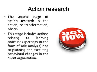 Action research
• The second stage of
action research is the
action, or transformation,
phase.
• This stage includes actions
relating to learning
processes (perhaps in the
form of role analysis) and
to planning and executing
behavioral changes in the
client organization.
 