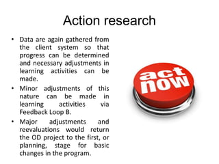 Action research
• Data are again gathered from
the client system so that
progress can be determined
and necessary adjustments in
learning activities can be
made.
• Minor adjustments of this
nature can be made in
learning activities via
Feedback Loop B.
• Major adjustments and
reevaluations would return
the OD project to the first, or
planning, stage for basic
changes in the program.
 
