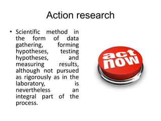 Action research
• Scientific method in
the form of data
gathering, forming
hypotheses, testing
hypotheses, and
measuring results,
although not pursued
as rigorously as in the
laboratory, is
nevertheless an
integral part of the
process.
 