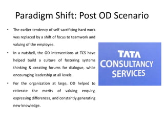 Paradigm Shift: Post OD Scenario
• The earlier tendency of self-sacrificing hard work
was replaced by a shift of focus to teamwork and
valuing of the employee.
• In a nutshell, the OD interventions at TCS have
helped build a culture of fostering systems
thinking & creating forums for dialogue, while
encouraging leadership at all levels.
• For the organization at large, OD helped to
reiterate the merits of valuing enquiry,
expressing differences, and constantly generating
new knowledge.
 