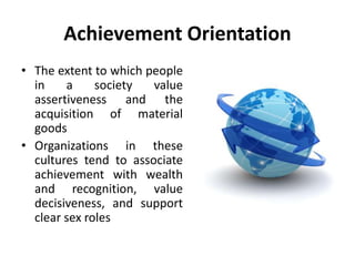 Achievement Orientation
• The extent to which people
in a society value
assertiveness and the
acquisition of material
goods
• Organizations in these
cultures tend to associate
achievement with wealth
and recognition, value
decisiveness, and support
clear sex roles
 